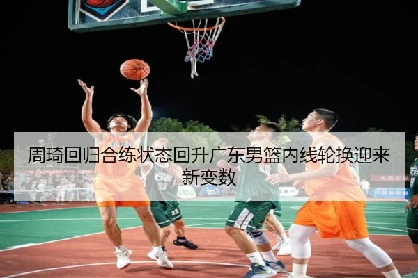 周琦回归合练状态回升广东男篮内线轮换迎来新变数